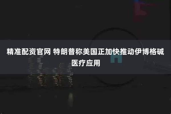 精准配资官网 特朗普称美国正加快推动伊博格碱医疗应用